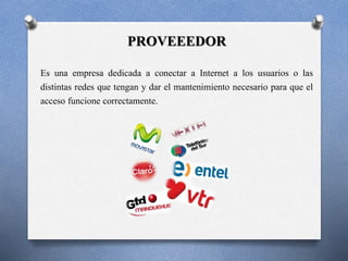 PROVEEEDOR 
Es una empresa dedicada a conectar a Internet a los usuarios o las 
distintas redes que tengan y dar el mantenimiento necesario para que el 
acceso funcione correctamente. 
 