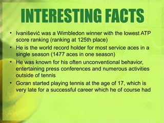 • Ivanišević was a Wimbledon winner with the lowest ATP
score ranking (ranking at 125th place)
• He is the world record holder for most service aces in a
single season (1477 aces in one season)
• He was known for his often unconventional behavior,
entertaining press conferences and numerous activities
outside of tennis
• Goran started playing tennis at the age of 17, which is
very late for a successful career which he of course had
 