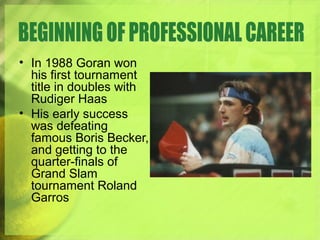 • In 1988 Goran won
his first tournament
title in doubles with
Rudiger Haas
• His early success
was defeating
famous Boris Becker,
and getting to the
quarter-finals of
Grand Slam
tournament Roland
Garros
 