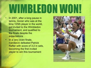 • In 2001, after a long pause in
tennis, Goran who was at the
time 125th player in the world,
got invited to the Wimbledon
tournament, and qualified to
the finals despite the
expectations
• In a very even finale,
Ivanišević defeated Patrick
Rafter with score of 3:2 in sets,
becoming the first invited
player to win this tournament
 
