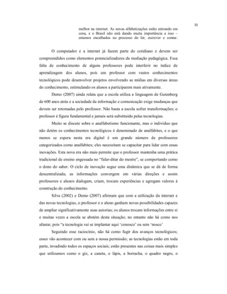 10
                       melhor na internet. As novas alfabetizações estão entrando em
                       cena, e o Brasil não está dando muita importância a isso –
                       estamos encalhados no processo do ler, escrever e contar.


       O computador e a internet já fazem parte do cotidiano e devem ser
compreendidos como elementos potencializadores da mediação pedagógica. Essa
falta de conhecimento de alguns professores pode interferir no índice de
aprendizagem dos alunos, pois um professor com vastos conhecimentos
tecnológicos pode desenvolver projetos envolvendo as mídias em diversas áreas
do conhecimento, estimulando os alunos a participarem mais ativamente.
       Demo (2007) ainda relata que a escola utiliza a linguagem de Gutenberg
de 600 anos atrás e a sociedade da informação e comunicação exige mudanças que
devem ser retomadas pelo professor. Não basta a escola sofrer transformações; o
professor é figura fundamental e jamais será substituído pelas tecnologias.
       Muito se discute sobre o analfabetismo funcionante, mas o indivíduo que
não detém os conhecimentos tecnológicos é denominado de analfabites, e o que
menos se espera nesta era digital é um grande número de professores
categorizados como analfabites; eles necessitam se capacitar para lidar com essas
inovações. Esta nova era não mais permite que o professor mantenha uma prática
tradicional de ensino engessada no “falar-ditar do mestre”, se comportando como
o dono do saber. O ciclo de inovação segue uma dinâmica que se dá de forma
descentralizada; as informações convergem em várias direções e assim
professores e alunos dialogam, criam, trocam experiências e agregam valores à
construção do conhecimento.
       Silva (2002) e Demo (2007) afirmam que com a utilização da internet e
das novas tecnologias, o professor e o aluno ganham novas possibilidades capazes
de ampliar significativamente suas autorias; os alunos trocam informações entre si
e muitas vezes a escola se abstém desta situação; no entanto não há como nos
afastar, pois “a tecnologia vai se implantar aqui ‘conosco’ ou sem ‘nosco’
       Seguindo esse raciocínio, não há como fugir dos avanços tecnológicos;
esses vão acontecer com ou sem a nossa permissão; as tecnologias estão em toda
parte, invadindo todos os espaços sociais; estão presentes nas coisas mais simples
que utilizamos como o giz, a caneta, o lápis, a borracha, o quadro negro, o
 