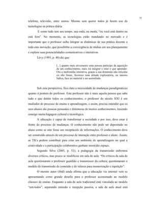 11
telefone, televisão, entre outros. Mesmo sem querer todos já fazem uso de
tecnologias na prática diária.
        E como tudo tem seu tempo, sua onda, ou moda; “ou você está dentro ou
está fora”. No momento, as tecnologias estão mandando no mercado e é
importante que o professor saiba integrar as dinâmicas de sua prática docente a
toda esta inovação; que possibilite a convergência de mídias em seu planejamento
e explore suas potencialidades comunicativas e interativas.
       Lévy (1993, p. 40) diz que:

                        [...] quanto mais ativamente uma pessoa participa da aquisição
                        de um conhecimento, mais irá integrar e reter o que aprender.
                        Ora a multimídia interativa, graças a sua dimensão não reticular
                        ou não linear, favorece uma atitude exploratória, ou mesmo
                        lúdica, face ao material a ser assimilado.


       Sob esta perspectiva, fica clara a necessidade de mudanças paradigmáticas
quanto à postura do professor. Este professor não é mais aquela pessoa que sabe
tudo e que detém todos os conhecimentos; o professor do século XXI é um
mediador do processo de ensino e aprendizagem, e assim, precisa entender que os
seus alunos são pessoas pensantes e detentoras de muitos conhecimentos, trazendo
consigo muita bagagem cultural e tecnológica.
       A educação é capaz de transformar a sociedade e por isso, deve estar à
frente do processo de mudanças. O conhecimento não pode ser depositado no
aluno como se este fosse um receptáculo de informações. O conhecimento deve
ser construído através de um processo de interação entre professor e aluno. Assim,
as TICs podem contribuir para criar um ambiente de aprendizagem no qual a
criatividade e a participação colaborativa ganham merecido espaço.
       Segundo Silva (2003, p. 52), a pedagogia da transmissão enfrentou
diversos críticos, mas pouco se modificou em sala de aula. “Os críticos da sala de
aula questionaram o professor guardião e transmissor da cultura; questionaram o
modelo de transmissão de conteúdo e de valores para memorização e repetição”.
       O mesmo autor (ibid) ainda afirma que a educação via internet vem se
apresentando como grande desafio para o professor acostumado ao modelo
clássico de ensino. Enquanto a sala de aula tradicional está vinculada ao modelo
“um-todos”, separando emissão e recepção passiva, a sala de aula atual está
 