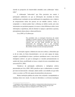12
inserida na perspectiva da interatividade entendida como colaboração “todos-
todos”.
          A colaboração “todos-todos” que Silva preconiza nos remete à
participação colaborativa em que as informações são circuladas de forma
multidirecional, resultando em uma mobilização de competências com o objetivo
de enriquecimento mútuo das pessoas em um trabalho coletivo. Assim, o
computador e a internet podem fazer a diferença no âmbito escolar, pois estes
instrumentos nos permitem pesquisar, ter acesso a várias bibliotecas online, trocar
informações e experiências, além de diminuir os espaços e aproximar as pessoas,
principalmente alunos-alunos e alunos-professores.
          Levy (2003, p.15) afirma que:


                           Nas sociedades orais, as mensagens discursivas são sempre
                           recebidas no mesmo contexto em que são produzidas [...] e a
                           cibercultura leva a co-presença das mensagens de volta a seu
                           contexto, mas em uma escala universal por meio da
                           interconexão das mensagens entre si, por vinculação
                           permanente com as comunidades virtuais em criação, que lhe
                           dão sentidos variados em uma renovação permanente.


          As inovações seguem a dinâmica de uma nova cultura, a cibercultura que
se dá em redes, de forma descentralizada e em um curto espaço de tempo,
surgindo a possibilidade de aluno e professor caminharem rumo a uma rede de
inteligência coletiva1, na qual as mensagens se vinculam permanentemente no
sentido não linear, possibilitando as trocas e criação de novas comunidades nesse
universo(LÉVY, 2005).
          Valendo-se    da    participação     colaborativa      e   inteligência    coletiva
preconizadas por Lévy (2003, 2005), percebe-se que o conhecimento se constrói
por meio da interconexão e interação, dando sentido a um trabalho em que todos
criam e co-criam e as TICs são capazes de potencializar este processo.
          Muitas instituições públicas de ensino vêm evoluindo e acompanhando as
mudanças deste novo século. As salas de informática e as diversas tecnologias



1
  A inteligência coletiva apresenta como objetivo o enriquecimento mútuo das pessoas em um
trabalho coletivo, onde os saberes, as imaginações, as energias espirituais dos que estão
conectados no ciberespaço sofrem um sinergismo (LEVY, 2005, p. 131).
 