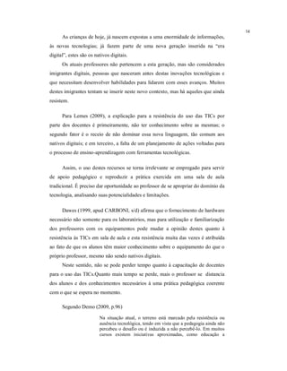 14
      As crianças de hoje, já nascem expostas a uma enormidade de informações,
às novas tecnologias; já fazem parte de uma nova geração inserida na “era
digital”, estes são os nativos digitais.
      Os atuais professores não pertencem a esta geração, mas são considerados
imigrantes digitais, pessoas que nasceram antes destas inovações tecnológicas e
que necessitam desenvolver habilidades para lidarem com esses avanços. Muitos
destes imigrantes tentam se inserir neste novo contexto, mas há aqueles que ainda
resistem.

      Para Lemes (2009), a explicação para a resistência do uso das TICs por
parte dos docentes é primeiramente, não ter conhecimento sobre as mesmas; o
segundo fator é o receio de não dominar essa nova linguagem, tão comum aos
nativos digitais; e em terceiro, a falta de um planejamento de ações voltadas para
o processo de ensino-aprendizagem com ferramentas tecnológicas.

      Assim, o uso destes recursos se torna irrelevante se empregado para servir
de apoio pedagógico e reproduzir a prática exercida em uma sala de aula
tradicional. É preciso dar oportunidade ao professor de se apropriar do domínio da
tecnologia, analisando suas potencialidades e limitações.

      Dawes (1999, apud CARBONI, s/d) afirma que o fornecimento de hardware
necessário não somente para os laboratórios, mas para utilização e familiarização
dos professores com os equipamentos pode mudar a opinião destes quanto à
resistência às TICs em sala de aula e esta resistência muita das vezes é atribuída
ao fato de que os alunos têm maior conhecimento sobre o equipamento do que o
próprio professor, mesmo não sendo nativos digitais.
      Neste sentido, não se pode perder tempo quanto à capacitação de docentes
para o uso das TICs.Quanto mais tempo se perde, mais o professor se distancia
dos alunos e dos conhecimentos necessários à uma prática pedagógica coerente
com o que se espera no momento.

      Segundo Demo (2009, p.96)

                         Na situação atual, o terreno está marcado pela resistência ou
                         ausência tecnológica, tendo em vista que a pedagogia ainda não
                         percebeu o desafio ou é induzida a não percebê-lo. Em muitos
                         cursos existem iniciativas aproximadas, como educação a
 