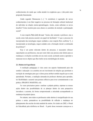 16
conhecimentos de modo que venha atender às exigências que a vida pode estar
propondo futuramente.

      Ainda segundo Damasceno [...] ‘A resistência à aquisição de novos
conhecimentos é um fator negativo no processo de formação cultural intelectual
do individuo na relação ensino-aprendizagem. Assim, como enfrentar os novos
desafios? Como mostrar para seus alunos os caminhos da inclusão e participação
social?

      A esse respeito Reis (s/d) diz que: “Assim, não somente o professor, mas a
escola como todo precisa assumir um papel de facilitador”. E que o processo de
incorporação das tecnologias requer cuidados a esse respeito Reis confirma “[...]
incorporando as tecnologias, requer cuidado com a formação inicial e continuada
do professor”.
      Esse é um ponto relevante dentro do processo, é necessário oferecer
capacitações aos professores, mas por outro lado esse precisa estar aberto para as
mudanças e evoluções ocorridas em seu meio social, aceitando assim a aprender a
manusear novos objetos que lhes trarão novas metodologias de ensino.


2.3. Relato de Experiência
      A mediação pedagógica é vista como um aspecto fundamental para dar
sentido à educação e se constitui em um movimento de relações que permitem a
recriação de estratégias para que o aluno possa atribuir sentido naquilo que se está
aprendendo. Portanto, a mediação demanda do professor abertura para aprender,
ter flexibilidade e assumir uma postura reflexiva para rever constantemente a sua
prática. (PRADO E MARTINS, s/d)
      Às vezes precisamos parar e analisar a própria prática, repensar as nossas
ações dentro das possibilidades de se planejar dentro de uma perspectiva
inovadora e coerente, de forma compromissada e articulada acompanhando as
mudanças da própria época.
      No entanto, nem todos os professores estão abertos à ressignificação de sua
prática e assim, pensando-se na possibilidade de reflexão e mudanças no
planejamento das escolas da rede estadual de ensino, foi criado em 2002, o Portal
do EducaRede pela telefônica no Brasil. À partir desse momento começou-se a
 