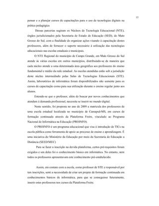 17
pensar e a planejar cursos de capacitações para o uso de tecnologias digitais na
prática pedagógica
      Dessas parcerias sugiram os Núcleos de Tecnologia Educacional (NTE),
órgãos jurisdicionados pela Secretaria de Estado de Educação (SED), do Mato
Grosso do Sul, com a finalidade de organizar ações visando à capacitação destes
professores, além de fornecer o suporte necessário à utilização das tecnologias
educacionais nas escolas estaduais e municipais.
      O NTE Regional do município de Campo Grande, em Mato Grosso do Sul
atende às várias escolas em outros municípios, distribuindo-se de maneira que
cada núcleo atende a uma determinada área geográfica aos professores do ensino
fundamental e médio da rede estadual. As escolas atendidas estão sob a jurisdição
deste núcleo intermediado pelas Salas de Tecnologias Educacionais (STE).
Assim, laboratórios de informática foram disponibilizados não somente para os
cursos de capacitação como para sua utilização durante o ensino regular junto aos
alunos.
      Entende-se que o professor, além de buscar por novos conhecimentos que
atendam à demanda profissional, necessita se inserir no mundo digital.
      Neste sentido, foi proposta no ano de 2009 a matrícula dos professores de
uma escola estadual localizada no município de Camapuã-MS, em cursos de
formação continuada através da Plataforma Freire, vinculado ao Programa
Nacional de Informática na Educação (PROINFO).
      O PROINFO é um programa educacional que visa à introdução de TICs na
escola pública como ferramenta de apoio ao processo de ensino e aprendizagem. É
uma iniciativa do Ministério da Educação por meio da Secretaria de Educação a
Distância (SEED/MEC)
          Para se fazer a inscrição na devida plataforma, certos pré-requisitos foram
exigidos e um deles foi o conhecimento básico em informática. No entanto, nem
todos os professores apresentavam este conhecimento pré-estabelecido.


          Assim, em contato com a escola, como professor de STE e responsável por
tais inscrições, senti a necessidade de criar um projeto de formação continuada em
conhecimentos básicos de informática, para que se conseguisse futuramente,
inserir estes professores nos cursos da Plataforma Freire.
 