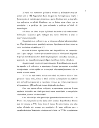 18
       A escola e os professores apoiaram a iniciativa e de imediato entrei em
contato com o NTE Regional em busca de apoio na elaboração deste projeto e
fornecimento de materiais para iniciarmos o curso. Continuei com as inscrições
dos professores na referida Plataforma, que se diziam aptos a lidar com as
tecnologias e a participar do curso utilizando o ambiente e-Proinfo de
aprendizagem.
       Foi criado um termo no qual o professor declarava ter os conhecimentos
tecnológicos necessários para participar dos cursos oferecidos e estes se
inscreveram prontamente.
       O quantitativo de professores que se interessou pela inscrição se constituiu
em 22 participantes e deste quantitativo somente 4 professores se inscreveram no
curso introdutório oferecido pela STE.
       O acordo se deu da seguinte forma: seria disponibilizado um computador
da STE para o projeto e o aluno-professor matriculado no curso deveria frequentá-
lo por um período de uma hora dentro do planejamento semanal de suas aulas, já
que muitos não tinham tempo disponível para cursá-lo em horário extraclasse.
       A primeira aula ocorreu normalmente dentro do combinado, mas a partir
da segunda, os 4 professores se ausentaram, alegando que estavam se sentindo
envergonhados e constrangidos em ter que pedir informações juntamente com os
alunos, de outras turmas.
       A STE não tem horário fixo incluso dentro do plano de aulas de cada
professor e dessa forma, tornou-se difícil conciliar o planejamento do professor
com um horário em que a sala se encontrasse ociosa, o que obrigou os professores
a frequentarem a STE em horário comum à ocupação dos alunos.
       Com esse impasse alguns professores se propuseram à procura de uma
escola de informática na cidade para suprir estas necessidades e suas próprias
dificuldades, o que de fato não ocorreu.
       Cabe ressaltar que esses professores pertencem aos anos iniciais do 1º ao
5º ano e no planejamento escolar destas séries consta à disponibilidade de uma
aula por semana na STE. Como temos 6 turmas dos anos iniciais, seis aulas
seriam ofertadas por semana, um quantitativo de horas suficiente para a
capacitação destes. No entanto, o desinteresse foi total e a STE foi ocupada como
 