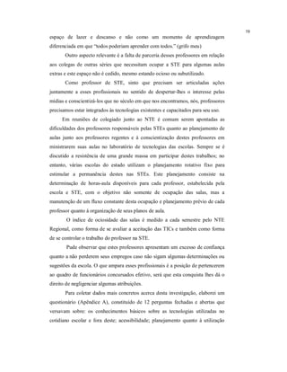 19
espaço de lazer e descanso e não como um momento de aprendizagem
diferenciada em que “todos poderiam aprender com todos.” (grifo meu)
       Outro aspecto relevante é a falta de parceria desses professores em relação
aos colegas de outras séries que necessitam ocupar a STE para algumas aulas
extras e este espaço não é cedido, mesmo estando ocioso ou subutilizado.
       Como professor de STE, sinto que precisam ser articuladas ações
juntamente a esses profissionais no sentido de despertar-lhes o interesse pelas
mídias e conscientizá-los que no século em que nos encontramos, nós, professores
precisamos estar integrados às tecnologias existentes e capacitados para seu uso.
     Em reuniões de colegiado junto ao NTE é comum serem apontadas as
dificuldades dos professores responsáveis pelas STEs quanto ao planejamento de
aulas junto aos professores regentes e à conscientização destes professores em
ministrarem suas aulas no laboratório de tecnologias das escolas. Sempre se é
discutido a resistência de uma grande massa em participar destes trabalhos; no
entanto, várias escolas do estado utilizam o planejamento rotativo fixo para
estimular a permanência destes nas STEs. Este planejamento consiste na
determinação de horas-aula disponíveis para cada professor, estabelecida pela
escola e STE, com o objetivo não somente de ocupação das salas, mas a
manutenção de um fluxo constante desta ocupação e planejamento prévio de cada
professor quanto à organização de seus planos de aula.
       O índice de ociosidade das salas é medido a cada semestre pelo NTE
Regional, como forma de se avaliar a aceitação das TICs e também como forma
de se controlar o trabalho do professor na STE.
       Pude observar que estes professores apresentam um excesso de confiança
quanto a não perderem seus empregos caso não sigam algumas determinações ou
sugestões da escola. O que ampara esses profissionais é a posição de pertencerem
ao quadro de funcionários concursados efetivo, será que esta conquista lhes dá o
direito de negligenciar algumas atribuições.
       Para coletar dados mais concretos acerca desta investigação, elaborei um
questionário (Apêndice A), constituído de 12 perguntas fechadas e abertas que
versavam sobre: os conhecimentos básicos sobre as tecnologias utilizadas no
cotidiano escolar e fora deste; acessibilidade; planejamento quanto à utilização
 