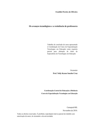Ivanildo Pereira de Oliveira




                 Os avanços tecnológicos e a resistência de professores




                                             Trabalho de conclusão de curso apresentado
                                             à Coordenação do Curso de Especialização
                                             Tecnologias em Educação como requisito
                                             parcial para obtenção de título de
                                             Especialista em Tecnologias em Educação




                                                                               Orientador
                                                     Prof. Nelly Kazan Sancho Cruz




                                        Coordenação Central de Educação a Distância
                                    Curso de Especialização Tecnologias em Educação




                                                                          Camapuã-MS.
                                                                    Novembro de 2010.
Todos os direitos reservados. É proibida a reprodução total ou parcial do trabalho sem
autorização do autor, do orientador e da universidade.
 
