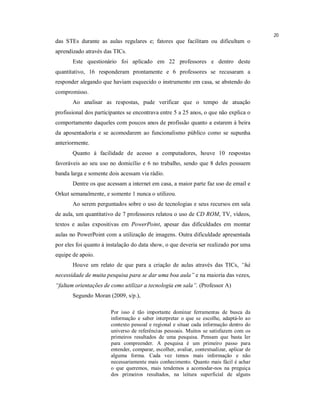 20
das STEs durante as aulas regulares e; fatores que facilitam ou dificultam o
aprendizado através das TICs.
       Este questionário foi aplicado em 22 professores e dentro deste
quantitativo, 16 responderam prontamente e 6 professores se recusaram a
responder alegando que haviam esquecido o instrumento em casa, se abstendo do
compromisso.
       Ao analisar as respostas, pude verificar que o tempo de atuação
profissional dos participantes se encontrava entre 5 a 25 anos, o que não explica o
comportamento daqueles com poucos anos de profissão quanto a estarem à beira
da aposentadoria e se acomodarem ao funcionalismo público como se supunha
anteriormente.
       Quanto à facilidade de acesso a computadores, houve 10 respostas
favoráveis ao seu uso no domicílio e 6 no trabalho, sendo que 8 deles possuem
banda larga e somente dois acessam via rádio.
       Dentre os que acessam a internet em casa, a maior parte faz uso de email e
Orkut semanalmente, e somente 1 nunca o utilizou.
       Ao serem perguntados sobre o uso de tecnologias e seus recursos em sala
de aula, um quantitativo de 7 professores relatou o uso de CD ROM, TV, vídeos,
textos e aulas expositivas em PowerPoint, apesar das dificuldades em montar
aulas no PowerPoint com a utilização de imagens. Outra dificuldade apresentada
por eles foi quanto à instalação do data show, o que deveria ser realizado por uma
equipe de apoio.
       Houve um relato de que para a criação de aulas através das TICs, “há
necessidade de muita pesquisa para se dar uma boa aula” e na maioria das vezes,
“faltam orientações de como utilizar a tecnologia em sala”. (Professor A)
       Segundo Moran (2009, s/p.),

                       Por isso é tão importante dominar ferramentas de busca da
                       informação e saber interpretar o que se escolhe, adaptá-lo ao
                       contexto pessoal e regional e situar cada informação dentro do
                       universo de referências pessoais. Muitos se satisfazem com os
                       primeiros resultados de uma pesquisa. Pensam que basta ler
                       para compreender. A pesquisa é um primeiro passo para
                       entender, comparar, escolher, avaliar, contextualizar, aplicar de
                       alguma forma. Cada vez temos mais informação e não
                       necessariamente mais conhecimento. Quanto mais fácil é achar
                       o que queremos, mais tendemos a acomodar-nos na preguiça
                       dos primeiros resultados, na leitura superficial de alguns
 