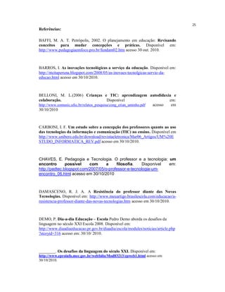 25
Referências:

BAFFI, M. A. T. Petrópolis, 2002. O planejamento em educação: Revisando
conceitos para mudar concepções e práticas. Disponível em:
http://www.pedagogiaemfoco.pro.br/fundam02.htm acesso 30 out. 2010.



BARROS, I. As inovações tecnológicas a serviço da educação. Disponível em:
http://nteitaperuna.blogspot.com/2008/05/as-inovaes-tecnolgicas-servio-da-
educao.html acesso em 30/10/2010.



BELLONI, M. L.(2006) Crianças e TIC: aprendizagem autodidaxia e
colaboração.                              Disponível                     em:
http://www.comunic.ufsc.br/relatos_pesquisa/cong_crian_uminho.pdf acesso  em
30/10/2010



CARBONI, I. F. Um estudo sobre a concepção dos professores quanto ao uso
das tecnologias da informação e comunicação (TIC) no ensino. Disponível em
http://www.unibero.edu.br/download/revistaeletronica/Mar06_Artigos/UM%20E
STUDO_INFORMATICA_REV.pdf acesso em 30/10/2010.



CHAVES, E. Pedagogia e Tecnologia. O professor e a tecnologia: um
encontro       possível    com      a    filosofia.    Disponível em:
http://pedtec.blogspot.com/2007/05/o-professor-e-tecnologia-um-
encontro_06.html acesso em 30/10/2010



DAMASCENO, R. J. A. A Resistência do professor diante das Novas
Tecnologias. Disponível em: http://www.meuartigo.brasilescola.com/educacao/a-
resistencia-professor-diante-das-novas-tecnologias.htm acesso em 30/10/2010.



DEMO, P. Dia-a-dia Educação – Escola Pedro Demo aborda os desafios da
linguagem no século XXI Escola 2008. Disponível em:
http://www.diaadiaeducacao.pr.gov.br/diaadia/escola/modules/noticias/article.php
?storyid=316 acesso em: 30/10/ 2010.



________. Os desafios da linguagem do século XXI. Disponível em:
http://www.eproinfo.mec.gov.br/webfolio/Mod83213/cpweb1.html acesso em
30/10/2010.
 