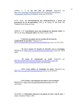 26
LEMES, C. T. O uso das Tics na educação. Disponível                                em:
http://www.webartigos.com/articles/30303/1/O-Uso-das-Tics-na-Educacao-
Artigo/pagina1.html#ixzz13VxPHrTW acesso em 30/10/2010.



LEVY, Pierre. AS TECNOLOGIAS DA INTELIGENCIA, o futuro do
pensamento na era da informática (1993, p. 40. editora 34. São Paulo. SP).
Tradução Carlos Irineu da Costa.



MORAN, J. M. Contribuições para uma pedagogia da educação online. In:
SILVA, M. (Org.) Educação online. São Paulo: Loyola, 2003.



_______. "A Internet nos ajuda, mas ela sozinha não dá conta da
complexidade do aprender" Disponível em:
http://www.educacional.com.br/entrevistas/entrevista0025.asp. acesso em: 30/10/ 2010.



________. Os novos espaços de atuação do educador com as tecnologias.
Disponível em: http://www.eca.usp.br/prof/moran/espacos.htm acesso em: 30/10/
2010.



_______. Os meios de comunicação na escola. Disponível                             em:
http://luizarmandomidiaseducacao.blogspot.com/2010/02/os-meios-de-
comunicacao-na-escola-moran.html acesso em 30/10/2010.



_______. (2009) Como utilizar as tecnologias na escola. Disponível em:
http://www.eca.usp.br/prof/moran/utilizar.htm acesso em 30/10/2010.




________.(2000) Ensino e aprendizagem inovadores com tecnologias.
Disponível em: http://www.eca.usp.br/prof/moran/inov.htm acesso em
30/10/2010.




OLIVEIRA, R. Informática Educativa: dos planos de aula à sala de aula. 7.
edição, Campinas: Papirus, 2002.
 