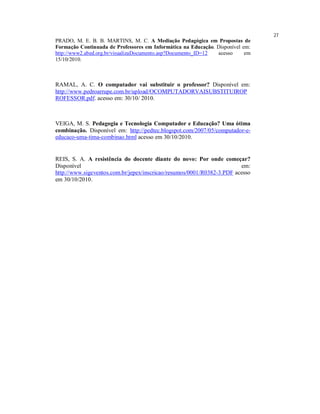 27
PRADO, M. E. B. B. MARTINS, M. C. A Mediação Pedagógica em Propostas de
Formação Continuada de Professores em Informática na Educação. Disponível em:
http://www2.abed.org.br/visualizaDocumento.asp?Documento_ID=12 acesso      em
15/10/2010.



RAMAL, A. C. O computador vai substituir o professor? Disponível em:
http://www.pedroarrupe.com.br/upload/OCOMPUTADORVAISUBSTITUIROP
ROFESSOR.pdf. acesso em: 30/10/ 2010.



VEIGA, M. S. Pedagogia e Tecnologia Computador e Educação? Uma ótima
combinação. Disponível em: http://pedtec.blogspot.com/2007/05/computador-e-
educaco-uma-tima-combinao.html acesso em 30/10/2010.


REIS, S. A. A resistência do docente diante do novo: Por onde começar?
Disponível                                                              em:
http://www.sigeventos.com.br/jepex/inscricao/resumos/0001/R0382-3.PDF acesso
em 30/10/2010.
 
