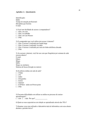 28
Apêndice A – Questionário


Identificação:
Idade:
Tempo de atuação profissional:
Disciplina que leciona:
E-mail:

1) Você tem facilidade de acesso a computadores?
( ) Sim, em casa
( ) Sim, no trabalho
( ) Sim, em Lan Houses
( ) Não

2) O computador que você utiliza tem acesso à internet?
( ) Sim. O acesso é realizado por banda larga
( ) Sim. O acesso é realizado via rádio
( ) Sim. O acesso é realizado por meio de linha telefônica discada
( ) Não

3) Ao acessar a internet, você faz uso com que frequência por semana de cada
recurso abaixo?
E-mail-
Orkut-
Blogs-
MSN-
Skype ou similares-
Sistema de busca (Google ou outros)-

4) Já utilizou mídias em sala de aula?
( ) Vídeo
( ) TV
( ) rádio
( ) fotografias
( ) textos
( ) internet
( ) CD Rom –aulas em Power point
( ) Não



5) Encontra dificuldades em utilizar as mídias no processo de ensino-
aprendizagem?
( ) sim ( ) não Por que? ______________

6) Quais as suas expectativas em relação ao aprendizado através das TICs?

7) Quantas vezes tem utilizado o laboratório/sala de informática com seus alunos
durante o período letivo?
 