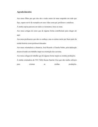 Agradecimentos


Aos meus filhos por que eles são a razão maior de tanto empenho em tudo que

faço, espero servir de exemplos em suas vidas como pai, professor e estudioso.

À minha esposa parceira em todos os momentos, bons ou ruins.

Aos meus colegas de curso que de alguma forma contribuíram para chegar até

aqui.

Aos meus professores que não os conheço, mas os estimo muito por fazer parte da

minha história como professor/educador.

Aos meus orientadores a distancia, José Ricardo e Claudia Nobre, pela dedicação

desenvolvendo um trabalho impar na orientação dos cursistas.

Aos meus colegas de trabalho que de alguma forma inspira as minhas produções.

À minha orientadora do TCC Nelly Kazan Sancho Cruz que não mediu esforços

para            orientar            as             minhas             produções.
 