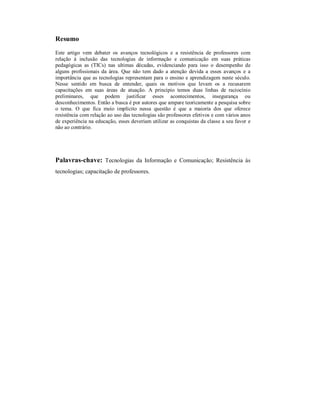 Resumo
Este artigo vem debater os avanços tecnológicos e a resistência de professores com
relação à inclusão das tecnologias de informação e comunicação em suas práticas
pedagógicas as (TICs) nas ultimas décadas, evidenciando para isso o desempenho de
alguns profissionais da área. Que não tem dado a atenção devida a esses avanços e a
importância que as tecnologias representam para o ensino e aprendizagem neste século.
Nesse sentido em busca de entender, quais os motivos que levam os a recusarem
capacitações em suas áreas de atuação. A principio temos duas linhas de raciocínio
preliminares, que podem justificar esses acontecimentos, insegurança ou
desconhecimentos. Então a busca é por autores que ampare teoricamente a pesquisa sobre
o tema. O que fica meio implícito nessa questão é que a maioria dos que oferece
resistência com relação ao uso das tecnologias são professores efetivos e com vários anos
de experiência na educação, esses deveriam utilizar as conquistas da classe a seu favor e
não ao contrário.




Palavras-chave: Tecnologias da Informação e Comunicação; Resistência às
tecnologias; capacitação de professores.
 