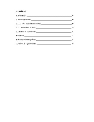 SUMÁRIO

1. Introdução ____________________________________________________07

2. Desenvolvimento _______________________________________________09

2.1. As TICs no cotidiano escolar____________________________________09

2.2. A Resistência ao novo _________________________________________ 13

2.3. Relato de Experiência _________________________________________16

Conclusão ______________________________________________________ 23

Referências Bibliográficas _________________________________________25

Apêndice A – Questionário ________________________________________ 28
 