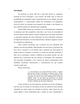 7
Introdução

       Ser professor no século XXI não é nada fácil devido ao surgimento
acelerado de novas tecnologias e seus recursos. Há tempo atrás se falava da
possibilidade do computador ocupar o lugar do homem no seu trabalho, mas após
esclarecimentos e à disseminação melhor das informações, este pensamento
deixou de existir, nos deixando mais tranquilos com relação a esta situação, em
que o professor poderia ser substituído pelo computador.
       Ramal (2000), afirma que o professor vai ser substituído pelo computador
se pensarmos pelo lado competitivo, burocrático e por vezes até acomodado da
escola em querer atribuir funções somente à máquina, pois esta saberá transformar
as exposições maçantes das aulas tradicionais em aulas multimídias interativas,
em hipertextos fascinantes, em telas multicoloridas e interfaces amigáveis em prol
da construção do conhecimento.
       Neste contexto, percebemos que o professor não será substituído pela
máquina, mas terá que aprender a lidar/interagir com este recurso. O professor não
deve cair na “mesmice” ou ser tachado como o professor que ficou parado no
tempo; necessita se planejar, se atualizar e se tornar um educador qualificado a
lidar com as tecnologias, visando à melhoria de sua prática docente. Isto não
significa que os professores que não utilizam as tecnologias serão retrógrados,
mas necessitam acompanhar o novo contexto da cultura contemporânea, desta
atualidade sociotécnica informacional e comunicacional em que estamos
inseridos. (grifo meu)
       Moran (s/d) diz que:

                         [...] há professores que inconscientemente fazem o mínimo
                         possível para utilizar a tecnologia, no máximo usam o Word.
                         Eles não usam técnicas de pesquisa ou de apresentação mais
                         avançadas em sala de aula, nem trabalham com criação de
                         páginas. Então, há uma parte dos professores de escolas
                         particulares que, mesmo tendo laboratórios e acesso à Internet,
                         resistem a métodos que não sejam tradicionais.

       Assim, percebe-se que há professores resistentes ao uso das tecnologias,
mas há os que as utilizam em seus planos de aula; no entanto de forma indevida
solicitando aos alunos cópias de conteúdos da internet; cópias literais de uma
mesma página a serem transportadas para o caderno de notas, subutilizando o
 