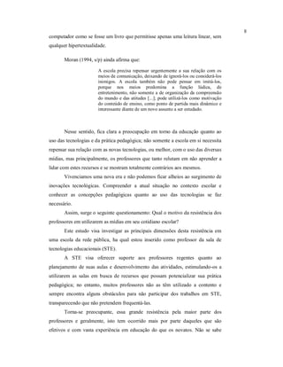 8
computador como se fosse um livro que permitisse apenas uma leitura linear, sem
qualquer hipertextualidade.

       Moran (1994, s/p) ainda afirma que:

                       A escola precisa repensar urgentemente a sua relação com os
                       meios de comunicação, deixando de ignorá-los ou considerá-los
                       inimigos. A escola também não pode pensar em imitá-los,
                       porque nos meios predomina a função lúdica, de
                       entretenimento, não somente a de organização da compreensão
                       do mundo e das atitudes [...]; pode utilizá-los como motivação
                       do conteúdo de ensino, como ponto de partida mais dinâmico e
                       interessante diante de um novo assunto a ser estudado.



       Nesse sentido, fica clara a preocupação em torno da educação quanto ao
uso das tecnologias e da prática pedagógica; não somente a escola em si necessita
repensar sua relação com as novas tecnologias, ou melhor, com o uso das diversas
mídias, mas principalmente, os professores que tanto relutam em não aprender a
lidar com estes recursos e se mostram totalmente contrários aos mesmos.
       Vivenciamos uma nova era e não podemos ficar alheios ao surgimento de
inovações tecnológicas. Compreender a atual situação no contexto escolar e
conhecer as concepções pedagógicas quanto ao uso das tecnologias se faz
necessário.
       Assim, surge o seguinte questionamento: Qual o motivo da resistência dos
professores em utilizarem as mídias em seu cotidiano escolar?
       Este estudo visa investigar as principais dimensões desta resistência em
uma escola da rede pública, ha qual estou inserido como professor da sala de
tecnologias educacionais (STE).
       A STE visa oferecer suporte aos professores regentes quanto ao
planejamento de suas aulas e desenvolvimento das atividades, estimulando-os a
utilizarem as salas em busca de recursos que possam potencializar sua prática
pedagógica; no entanto, muitos professores não as têm utilizado a contento e
sempre encontra alguns obstáculos para não participar dos trabalhos em STE,
transparecendo que não pretendem frequentá-las.
       Torna-se preocupante, essa grande resistência pela maior parte dos
professores e geralmente, isto tem ocorrido mais por parte daqueles que são
efetivos e com vasta experiência em educação do que os novatos. Não se sabe
 