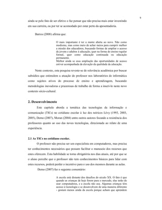 9
ainda se pelo fato de ser efetivo o faz pensar que não precisa mais estar investindo
em sua carreira, ou por ter se acomodado por estar perto da aposentadoria.

      Barros (2008) afirma que:

                           O mais importante é ter a mente aberta ao novo. Não como
                           modismo, mas como meio de achar meios para cumprir melhor
                           a missão dos educadores, buscando formas de ampliar o acesso
                           de jovens e adultos à educação, quer na forma do ensino regular
                           formal, quer como educação continuada ou educação
                           permanente.
                           Melhor ainda se essa ampliação das oportunidades de acesso
                           estiver acompanhada da elevação da qualidade da educação.

      Neste contexto, esta pesquisa reveste-se de relevância acadêmica por buscar
subsídios que estimulem a atuação do professor nos laboratórios de informática
como sujeitos ativos do processo de ensino e aprendizagem, buscando
metodologias inovadoras e prazerosas de trabalho de forma a inseri-lo neste novo
contexto sócio-cultural.


2. Desenvolvimento
       Este capítulo aborda a temática das tecnologias da informação e
comunicação (TICs) no cotidiano escolar à luz dos teóricos Lévy (1993, 2003,
2005), Demo (2007), Moran (2004) entre outros autores focando a resistência dos
professores quanto ao uso das novas tecnologias, direcionada ao relato de uma
experiência.


2.1 As TICs no cotidiano escolar.
       O professor não precisa ser um especialista em computadores, mas precisa
ter conhecimentos necessários que possam facilitar o manuseio dos recursos que
estes oferecem. Esta habilidade se torna obrigatória nos dias atuais, até por que se
o aluno percebe que o professor não tem conhecimentos básicos para lidar com
estes recursos, poderá perder o incentivo para o uso dos mesmos durante as aulas.
        Demo (2007) faz o seguinte comentário:

                           A escola está distante dos desafios do século XX. O fato é que
                           quando as crianças de hoje forem para o mercado, elas terão de
                           usar computadores, e a escola não usa. Algumas crianças têm
                           acesso à tecnologia e se desenvolvem de uma maneira diferente
                           - gostam menos ainda da escola porque acham que aprendem
 