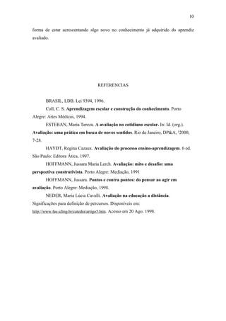 10

forma de estar acrescentando algo novo no conhecimento já adquirido do aprendiz
avaliado.




                                   REFERENCIAS


        BRASIL, LDB. Lei 9394, 1996.
        Coll, C. S. Aprendizagem escolar e construção do conhecimento. Porto
Alegre: Artes Médicas, 1994.
        ESTEBAN, Maria Tereza. A avaliação no cotidiano escolar. In: Id. (org.).
Avaliação: uma prática em busca de novos sentidos. Rio de Janeiro, DP&A, ²2000,
7-28.
        HAYDT, Regina Cazaux. Avaliação do processo ensino-aprendizagem. 6 ed.
São Paulo: Editora Ática, 1997.
        HOFFMANN, Jussara Maria Lerch. Avaliação: mito e desafio: uma
perspectiva construtivista. Porto Alegre: Mediação, 1991
        HOFFMANN, Jussara. Pontos e contra pontos: do pensar ao agir em
avaliação. Porto Alegre: Mediação, 1998.
        NEDER, Maria Lúcia Cavalli. Avaliação na educação a distância.
Significações para definição de percursos. Disponíveis em:
http://www.fae.ufmg.br/catedra/artigo5.htm. Acesso em 20 Ago. 1998.
 