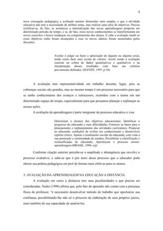 4

nova concepção pedagógica a avaliação assume dimensões mais amplas, e que a atividade
educativa não tem a necessidade de atribuir notas, mas realizar uma série de objetivos. Precisa
certificar-se, de fato, se aconteceu a internalização das novas aprendizagens proposta em
determinado período de tempo, e se, de fato, esses novos conhecimentos se transformaram em
novos conceitos e houve mudanças no comportamento dos alunos. E cabe a avaliação medir se
esses objetivos estão foram alcançados e esse os novos saberes foram assimilados pelos
discentes.



                         Avaliar é julgar ou fazer a apreciação de alguém ou alguma coisa,
                         tendo como base uma escala de valores. Assim sendo a avaliação
                         consiste na coleta de dados quantitativos e qualitativos e na
                         interpretação desses resultados com base em critérios
                         previamente definidos. (HAYDT, 1997, p 10).



       A avaliação tem representatividade em trabalho docente, lugar, pois as
cobranças sociais são grandes, mas ao mesmo tempo é um processo necessário para que
se tenha conhecimento dos avanços e retrocessos, ocorridos com a turma em um
determinado espaço de tempo, especialmente para que possamos planejar e replanejar as
nossas ações.
       A avaliação da aprendizagem é parte integrante do processo educativo e visa:

                         Determinar o alcance dos objetivos educacionais; Identificar o
                         progresso do educando e suas dificuldades; Fornecer as bases para o
                         planejamento e replanejamento das atividades curriculares; Propiciar
                         ao educando, condições de avaliar seu conhecimento e desenvolver
                         espírito critico. Apurar o rendimento escolar do educando, com vista a
                         sua promoção e continuidade de estudos; Possibilitar a classificação e
                         reclassificação de educando; Aperfeiçoar o processo ensino-
                         aprendizagem (BRASIL, 1996, s/p)

       Conforme citação anterior percebe-se a amplitude e abrangência que envolve o
processo avaliativo, e sabe-se que é por meio desse processo que o educador pode
alterar sua prática pedagógica em prol de formas mais efetivas para os alunos.


3. AVALIAÇÃO DA APRENDIZAGEM NA EDUCAÇÃO A DISTÂNCIA
       A avaliação em curso a distancia tem suas peculiaridades e que precisa ser
consideradas. Neder (1998) afirma que, pelo fato do aprendiz não contar com a presença
física do professor, “é necessário desenvolver método de trabalho que oportunize sua
confiança, possibilitando-lhe não só o processo de elaboração de seus próprios juízos,
mais também de sua capacidade de analisá-los.
 