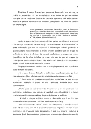 5

       Para tanto é preciso desenvolver a autonomia do aprendiz, uma vez que ele
precisa ser responsável por sua aprendizagem, nesse sentido ele precisa aprender
princípios básicos de estudos, de como ser construtor e gestor de seus conhecimentos,
aprender a aprender, na busca da sua autonomia, planejando o seu tempo em favor da
sua aprendizagem.

                       Numa perspectiva construtivista, a finalidade última da intervenção
                       pedagógica é contribuir para que o aluno desenvolva a capacidade de
                       realizar aprendizagens significativas por si mesmo numa ampla gama
                       de situações e circunstâncias, que o aluno “aprende a aprender”.
                       (COLL, 1994, p. 136, grifo da autora)

       Assim, a construção de saberes necessários a própria aprendizagem, se constrói
com o tempo, é através de vivências e experiências que constrói se conhecimentos e a
partir do momento que esses são adquiridos, a aprendizagem se torna quantitativa e
qualitativamente mais estruturada; o estudar sozinho, contribuir com os colegas no
ambiente, as leituras e releituras, de materiais produzidos por colegas, ou autores
especialistas da disciplina, trabalhos em grupo, tudo isso faz parte do processo de
construção do saber do aluno de EAD e pode ser revertido para o processo avaliativo do
próprio sistema de ensino em educação a distancia.
       No processo de ensino distância além da avaliação presencial, pode se avaliar de
outras maneiras tais como:
       _ O processo de envio de tarefas no ambiente de aprendizagem, para que todos
os acadêmicos reflitam, sobre os materiais estudados e postem as suas reflexões.
       _ O fórum que é um processo de comunicação assíncrona e é o local onde os
acadêmicos, interagem e postam as suas conclusões, trocando então assim
conhecimentos.
       _O chat que é um local de interação síncrona onde os acadêmicos trocam suas
informações instantâneas, esse precisa ser agendado com antecedência e as turmas
precisam ter conhecimento antecipado do que será discutido no ambiente.
       _ E ainda o sistema avaliativo presencial obrigatório, que é um dos itens
necessário no curso a distância. De acordo com o decreto (5622/05).
        Uma das dificuldades é levar o aluno a ter conhecimento da importância de se
trocar informações no ambiente. E conscientizar-se de que faz parte de um local onde as
informações se processam muito rapidamente. E que todo material produzido é
avaliado, o difícil é construírem, o conhecimento necessário de toda essa estrutura do
 