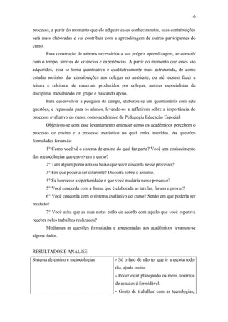 6

processo, a partir do momento que ele adquire esses conhecimentos, suas contribuições
será mais elaboradas e vai contribuir com a aprendizagem de outros participantes do
curso.
         Essa construção de saberes necessários a sua própria aprendizagem, se constrói
com o tempo, através de vivências e experiências. A partir do momento que esses são
adquiridos, essa se torna quantitativa e qualitativamente mais estruturada, de como
estudar sozinho, dar contribuições aos colegas no ambiente, ou até mesmo fazer a
leitura e releitura, de materiais produzidos por colegas, autores especialistas da
disciplina, trabalhando em grupo e buscando apoio.
         Para desenvolver a pesquisa de campo, elaborou-se um questionário com sete
questões, e repassada para os alunos, levando-os a refletirem sobre a importância do
processo avaliativo do curso, como acadêmico de Pedagogia Educação Especial.
         Objetivou-se com esse levantamento entender como os acadêmicos percebem o
processo de ensino e o processo avaliativo no qual estão inseridos. As questões
formuladas foram às:
         1° Como você vê o sistema de ensino do qual faz parte? Você tem conhecimento
das metodologias que envolvem o curso?
         2° Tem algum ponto alto ou baixo que você discorda nesse processo?
         3° Em que poderia ser diferente? Discorra sobre o assunto.
         4° Se houvesse a oportunidade o que você mudaria nesse processo?
         5° Você concorda com a forma que é elaborada as tarefas, fóruns e provas?
         6° Você concorda com o sistema avaliativo do curso? Senão em que poderia ser
mudado?
         7° Você acha que as suas notas estão de acordo com aquilo que você esperava
receber pelos trabalhos realizados?
         Mediantes as questões formuladas e apresentadas aos acadêmicos levantou-se
alguns dados.


RESULTADOS E ANÁLISE
Sistema de ensino e metodologias              - Só o fato de não ter que ir a escola todo
                                              dia, ajuda muito.
                                              - Poder estar planejando os meus horários
                                              de estudos é formidável.
                                              - Gosto de trabalhar com as tecnologias,
 