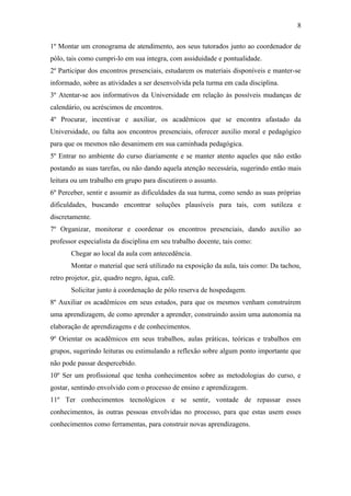 8

1º Montar um cronograma de atendimento, aos seus tutorados junto ao coordenador de
pólo, tais como cumpri-lo em sua integra, com assiduidade e pontualidade.
2º Participar dos encontros presenciais, estudarem os materiais disponíveis e manter-se
informado, sobre as atividades a ser desenvolvida pela turma em cada disciplina.
3º Atentar-se aos informativos da Universidade em relação às possíveis mudanças de
calendário, ou acréscimos de encontros.
4º Procurar, incentivar e auxiliar, os acadêmicos que se encontra afastado da
Universidade, ou falta aos encontros presenciais, oferecer auxilio moral e pedagógico
para que os mesmos não desanimem em sua caminhada pedagógica.
5º Entrar no ambiente do curso diariamente e se manter atento aqueles que não estão
postando as suas tarefas, ou não dando aquela atenção necessária, sugerindo então mais
leitura ou um trabalho em grupo para discutirem o assunto.
6º Perceber, sentir e assumir as dificuldades da sua turma, como sendo as suas próprias
dificuldades, buscando encontrar soluções plausíveis para tais, com sutileza e
discretamente.
7º Organizar, monitorar e coordenar os encontros presenciais, dando auxilio ao
professor especialista da disciplina em seu trabalho docente, tais como:
       Chegar ao local da aula com antecedência.
       Montar o material que será utilizado na exposição da aula, tais como: Da tachou,
retro projetor, giz, quadro negro, água, café.
       Solicitar junto à coordenação de pólo reserva de hospedagem.
8º Auxiliar os acadêmicos em seus estudos, para que os mesmos venham construírem
uma aprendizagem, de como aprender a aprender, construindo assim uma autonomia na
elaboração de aprendizagens e de conhecimentos.
9º Orientar os acadêmicos em seus trabalhos, aulas práticas, teóricas e trabalhos em
grupos, sugerindo leituras ou estimulando a reflexão sobre algum ponto importante que
não pode passar despercebido.
10º Ser um profissional que tenha conhecimentos sobre as metodologias do curso, e
gostar, sentindo envolvido com o processo de ensino e aprendizagem.
11º Ter conhecimentos tecnológicos e se sentir, vontade de repassar esses
conhecimentos, às outras pessoas envolvidas no processo, para que estas usem esses
conhecimentos como ferramentas, para construir novas aprendizagens.
 