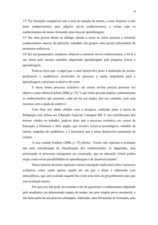9

12º Ter formação compatível com a área de atuação da tutoria, e estar disposto a usar
esses conhecimentos, para adquirir novos conhecimentos, e somar com os
conhecimentos da turma, formando uma troca de aprendizagem.
13º Ser uma pessoa aberta ao diálogo, pronta a ouvir as outras pessoas e construir
conhecimentos através de parcerias, trabalhos em grupos, uma pessoa articuladora de
momentos reflexivos.
14º Ser um pesquisador, estudioso, disposto a construir novos conhecimentos, e levar a
sua turma pelo mesmo caminho, adquirindo aprendizagem pela pesquisa, leitura e
aprendizagem.
       Pode-se dizer que: o papel que o tutor desenvolve junto à instituição de ensino,
professores e acadêmicos envolvidos no processo é muito importante para a
aprendizagem e processo avaliativo do curso.
       E dessa forma processo avaliativo em cursos on-line precisa priorizar seu
objetivo como afirma Esteban (2000, p. 19) ”e que todos possam ampliar continuamente
os conhecimentos que possuem, cada um há seu tempo, por seu caminho, com seus
recursos, com a ajuda do coletivo”.
       Com base nos dados obtidos com a pesquisa, realizada junto à turma de
Pedagogia com ênfase em Educação Especial, Camapuã MS. E nas contribuições dos
autores citados no trabalho, pode-se dizer que o processo avaliativo em cursos de
Educação a Distancia é bem amplo, que envolve recursos tecnológicos, trabalho de
tutoria, empenho do acadêmico, e é necessário que o aluno desenvolva autonomia de
estudos.
       A esse sentido Esteban (2000, p. 19) afirma. “Assim vale repensar a avaliação
não pela consideração da classificação dos conhecimentos já adquiridos, mas
priorizando os processos emergentes em construção, que na educação virtual podem
surgir como novas possibilidades de aprendizagem e de desenvolvimento”.
       Dessa maneira devemos repensar a nossa concepção tradicional sobre o processo
avaliativo, como sendo apenas aquele ato em que o aluno é informado com
antecedência, que será avaliado naquele dia e tem uma série de procedimentos para que
essa avaliação ocorra.
       Por que esse não pode ser somente o ato de questionar o conhecimento adquirido
pelo acadêmico em determinado espaço de tempo, em uma simples prova presencial, e
sim fazer parte de um processo planejado, elaborado, uma ferramenta de formação, uma
 