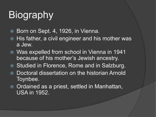 Biography
   Born on Sept. 4, 1926, in Vienna.
   His father, a civil engineer and his mother was
    a Jew.
   Was expelled from school in Vienna in 1941
    because of his mother’s Jewish ancestry.
   Studied in Florence, Rome and in Salzburg.
   Doctoral dissertation on the historian Arnold
    Toynbee.
   Ordained as a priest, settled in Manhattan,
    USA in 1952.
 