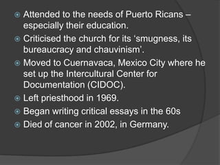  Attended to the needs of Puerto Ricans –
  especially their education.
 Criticised the church for its ‘smugness, its
  bureaucracy and chauvinism’.
 Moved to Cuernavaca, Mexico City where he
  set up the Intercultural Center for
  Documentation (CIDOC).
 Left priesthood in 1969.
 Began writing critical essays in the 60s
 Died of cancer in 2002, in Germany.
 