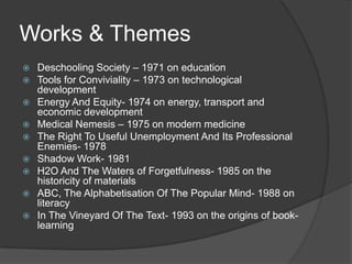 Works & Themes
   Deschooling Society – 1971 on education
   Tools for Conviviality – 1973 on technological
    development
   Energy And Equity- 1974 on energy, transport and
    economic development
   Medical Nemesis – 1975 on modern medicine
   The Right To Useful Unemployment And Its Professional
    Enemies- 1978
   Shadow Work- 1981
   H2O And The Waters of Forgetfulness- 1985 on the
    historicity of materials
   ABC, The Alphabetisation Of The Popular Mind- 1988 on
    literacy
   In The Vineyard Of The Text- 1993 on the origins of book-
    learning
 