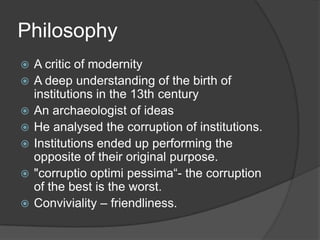 Philosophy
   A critic of modernity
   A deep understanding of the birth of
    institutions in the 13th century
   An archaeologist of ideas
   He analysed the corruption of institutions.
   Institutions ended up performing the
    opposite of their original purpose.
   "corruptio optimi pessima―- the corruption
    of the best is the worst.
   Conviviality – friendliness.
 