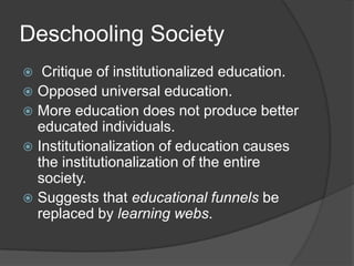 Deschooling Society
  Critique of institutionalized education.
 Opposed universal education.
 More education does not produce better
  educated individuals.
 Institutionalization of education causes
  the institutionalization of the entire
  society.
 Suggests that educational funnels be
  replaced by learning webs.
 
