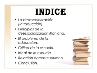 INDICE
• La desescolarización.
(Introducción).
• Principios de la
desescolarización illichiana.
• El problema de la
educación.
• Crítica de la escuela.
• Ideal de la escuela .
• Relación docente-alumno.
• Conclusión.
 