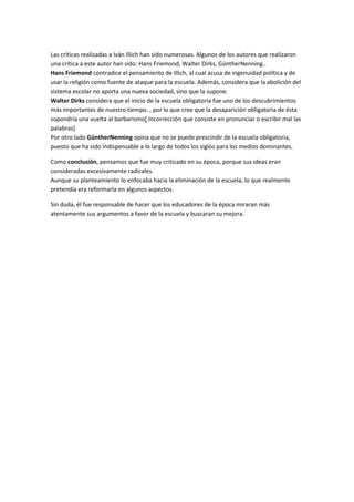 Las críticas realizadas a Iván Illich han sido numerosas. Algunos de los autores que realizaron
una crítica a este autor han sido: Hans Friemond, Walter Dirks, GüntherNenning..
Hans Friemond contradice el pensamiento de Illich, al cual acusa de ingenuidad política y de
usar la religión como fuente de ataque para la escuela. Además, considera que la abolición del
sistema escolar no aporta una nueva sociedad, sino que la supone.
Walter Dirks considera que el inicio de la escuela obligatoria fue uno de los descubrimientos
más importantes de nuestro tiempo. , por lo que cree que la desaparición obligatoria de ésta
supondría una vuelta al barbarismo[ Incorrección que consiste en pronunciar o escribir mal las
palabras]
Por otro lado GüntherNenning opina que no se puede prescindir de la escuela obligatoria,
puesto que ha sido indispensable a lo largo de todos los siglos para los medios dominantes.
Como conclusión, pensamos que fue muy criticado en su época, porque sus ideas eran
consideradas excesivamente radicales.
Aunque su planteamiento lo enfocaba hacia la eliminación de la escuela, lo que realmente
pretendía era reformarla en algunos aspectos.
Sin duda, él fue responsable de hacer que los educadores de la época miraran más
atentamente sus argumentos a favor de la escuela y buscaran su mejora.

 