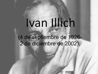 Ivan Illich 
(4 de septiembre de 1926- 
2 de diciembre de 2002). 
 