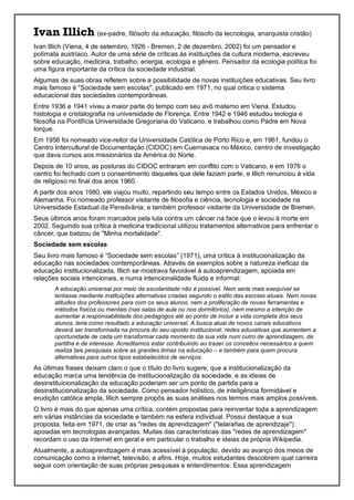 Ivan Illich (ex-padre, filósofo da educação, filósofo da tecnologia, anarquista cristão)
Ivan Illich (Viena, 4 de setembro, 1926 - Bremen, 2 de dezembro, 2002) foi um pensador e
polímata austríaco. Autor de uma série de críticas às instituições da cultura moderna, escreveu
sobre educação, medicina, trabalho, energia, ecologia e gênero. Pensador da ecologia política foi
uma figura importante da crítica da sociedade industrial.
Algumas de suas obras refletem sobre a possibilidade de novas instituições educativas. Seu livro
mais famoso é "Sociedade sem escolas", publicado em 1971, no qual critica o sistema
educacional das sociedades contemporâneas.
Entre 1936 e 1941 viveu a maior parte do tempo com seu avô materno em Viena. Estudou
histologia e cristalografia na universidade de Florença. Entre 1942 e 1946 estudou teologia e
filosofia na Pontifícia Universidade Gregoriana do Vaticano, e trabalhou como Padre em Nova
Iorque.
Em 1956 foi nomeado vice-reitor da Universidade Católica de Porto Rico e, em 1961, fundou o
Centro Intercultural de Documentação (CIDOC) em Cuernavaca no México, centro de investigação
que dava cursos aos missionários da América do Norte.
Depois de 10 anos, as posturas do CIDOC entraram em conflito com o Vaticano, e em 1976 o
centro foi fechado com o consentimento daqueles que dele faziam parte, e Illich renunciou à vida
de religioso no final dos anos 1960.
A partir dos anos 1980, ele viajou muito, repartindo seu tempo entre os Estados Unidos, México e
Alemanha. Foi nomeado professor visitante de filosofia e ciência, tecnologia e sociedade na
Universidade Estadual da Pensilvânia, e também professor visitante da Universidade de Bremen.
Seus últimos anos foram marcados pela luta contra um câncer na face que o levou à morte em
2002. Seguindo sua crítica à medicina tradicional utilizou tratamentos alternativos para enfrentar o
câncer, que batizou de "Minha mortalidade".
Sociedade sem escolas
Seu livro mais famoso é “Sociedade sem escolas” (1971), uma crítica à institucionalização da
educação nas sociedades contemporâneas. Através de exemplos sobre a natureza ineficaz da
educação institucionalizada, Illich se mostrava favorável à autoaprendizagem, apoiada em
relações sociais intencionais, e numa intencionalidade fluida e informal:
A educação universal por meio da escolaridade não é possível. Nem seria mais exequível se
tentasse mediante instituições alternativas criadas segundo o estilo das escolas atuais. Nem novas
atitudes dos professores para com os seus alunos, nem a proliferação de novas ferramentas e
métodos físicos ou mentais (nas salas de aula ou nos dormitórios), nem mesmo a intenção de
aumentar a responsabilidade dos pedagogos até ao ponto de incluir a vida completa dos seus
alunos, teria como resultado a educação universal. A busca atual de novos canais educativos
deverá ser transformada na procura do seu oposto institucional; redes educativas que aumentem a
oportunidade de cada um transformar cada momento da sua vida num outro de aprendizagem, de
partilha e de interesse. Acreditamos estar contribuindo ao trazer os conceitos necessários a quem
realiza tais pesquisas sobre as grandes linhas na educação – e também para quem procura
alternativas para outros tipos estabelecidos de serviços.
As últimas frases deixam claro o que o título do livro sugere, que a institucionalização da
educação marca uma tendência de institucionalização da sociedade, e as ideias de
desinstituicionalização da educação poderiam ser um ponto de partida para a
desinstitucionalização da sociedade. Como pensador holístico, de inteligência formidável e
erudição católica ampla, Illich sempre propôs as suas análises nos termos mais amplos possíveis.
O livro é mais do que apenas uma crítica, contém propostas para reinventar toda a aprendizagem
em várias instâncias da sociedade e também na esfera individual. Possui destaque a sua
proposta, feita em 1971, de criar as "redes de aprendizagem" ("telarañas de aprendizaje")
apoiadas em tecnologias avançadas. Muitas das características das "redes de aprendizagem"
recordam o uso da internet em geral e em particular o trabalho e ideias da própria Wikipedia.
Atualmente, a autoaprendizagem é mais acessível à população, devido ao avanço dos meios de
comunicação como a internet, televisão, e afins. Hoje, muitos estudantes descobrem qual carreira
seguir com orientação de suas próprias pesquisas e entendimentos. Essa aprendizagem
 