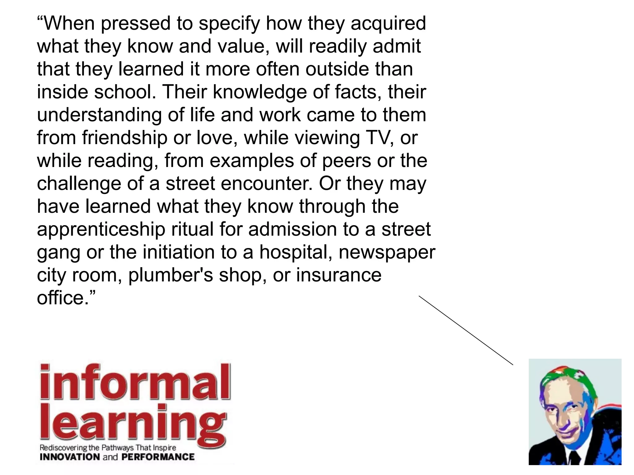 “When pressed to specify how they acquired
what they know and value, will readily admit
that they learned it more often outside than
inside school. Their knowledge of facts, their
understanding of life and work came to them
from friendship or love, while viewing TV, or
while reading, from examples of peers or the
challenge of a street encounter. Or they may
have learned what they know through the
apprenticeship ritual for admission to a street
gang or the initiation to a hospital, newspaper
city room, plumber's shop, or insurance
office.”
 