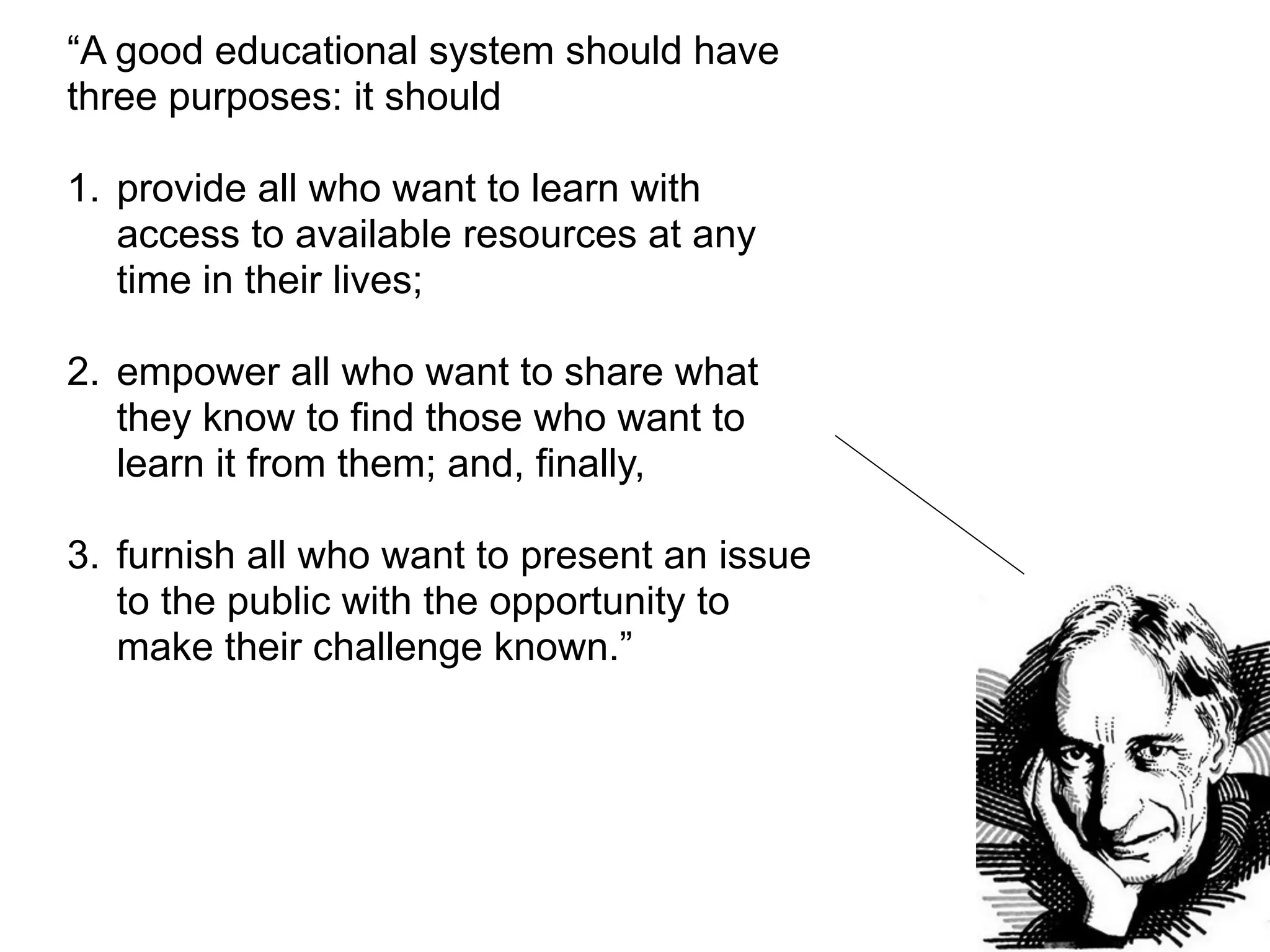 “A good educational system should have
three purposes: it should

1. provide all who want to learn with
   access to available resources at any
   time in their lives;

2. empower all who want to share what
   they know to find those who want to
   learn it from them; and, finally,

3. furnish all who want to present an issue
   to the public with the opportunity to
   make their challenge known.”
 