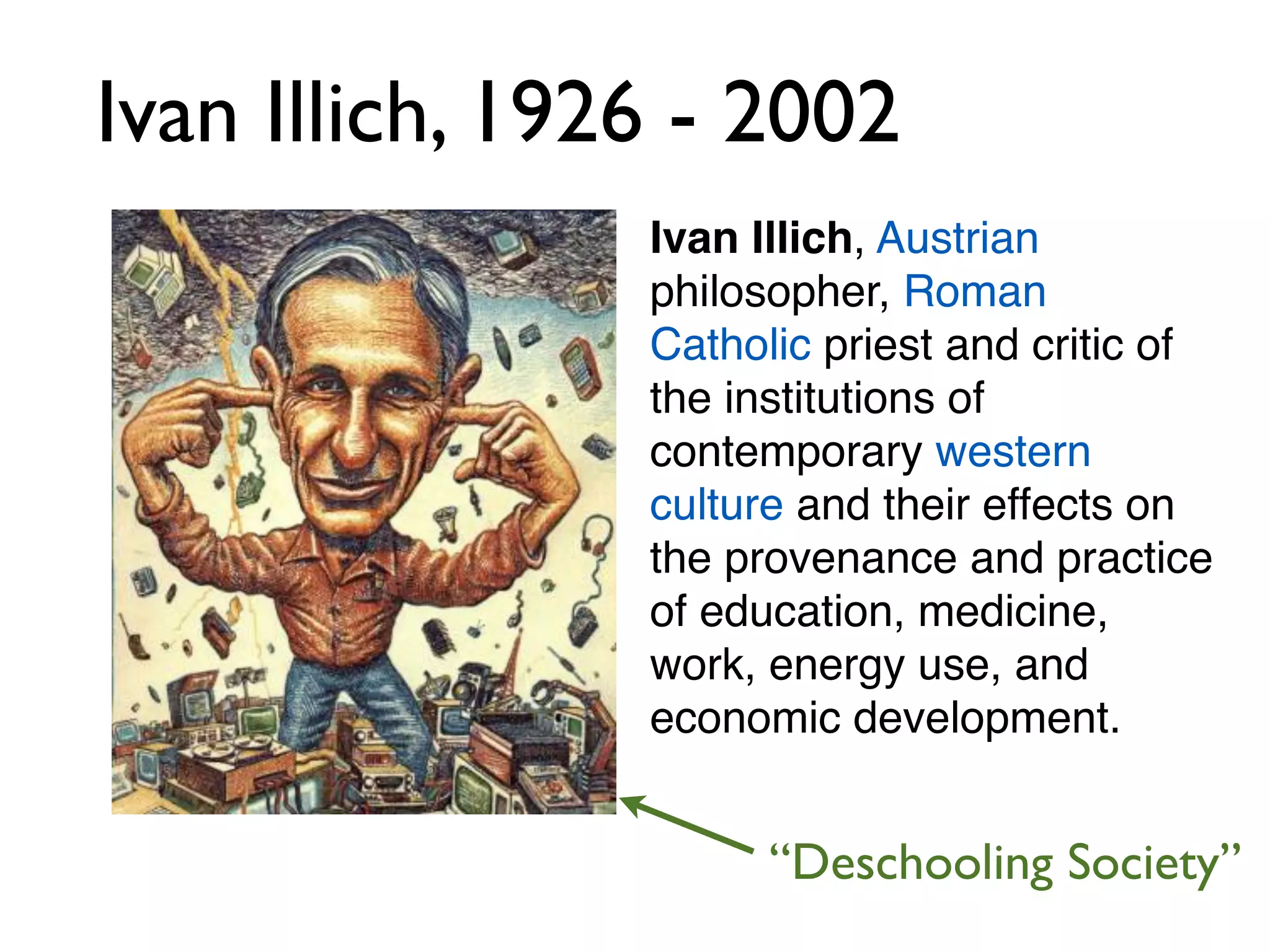 Ivan Illich, 1926 - 2002
                Ivan Illich, Austrian
                philosopher, Roman
                Catholic priest and critic of
                the institutions of
                contemporary western
                culture and their effects on
                the provenance and practice
                of education, medicine,
                work, energy use, and
                economic development.


                      “Deschooling Society”
 