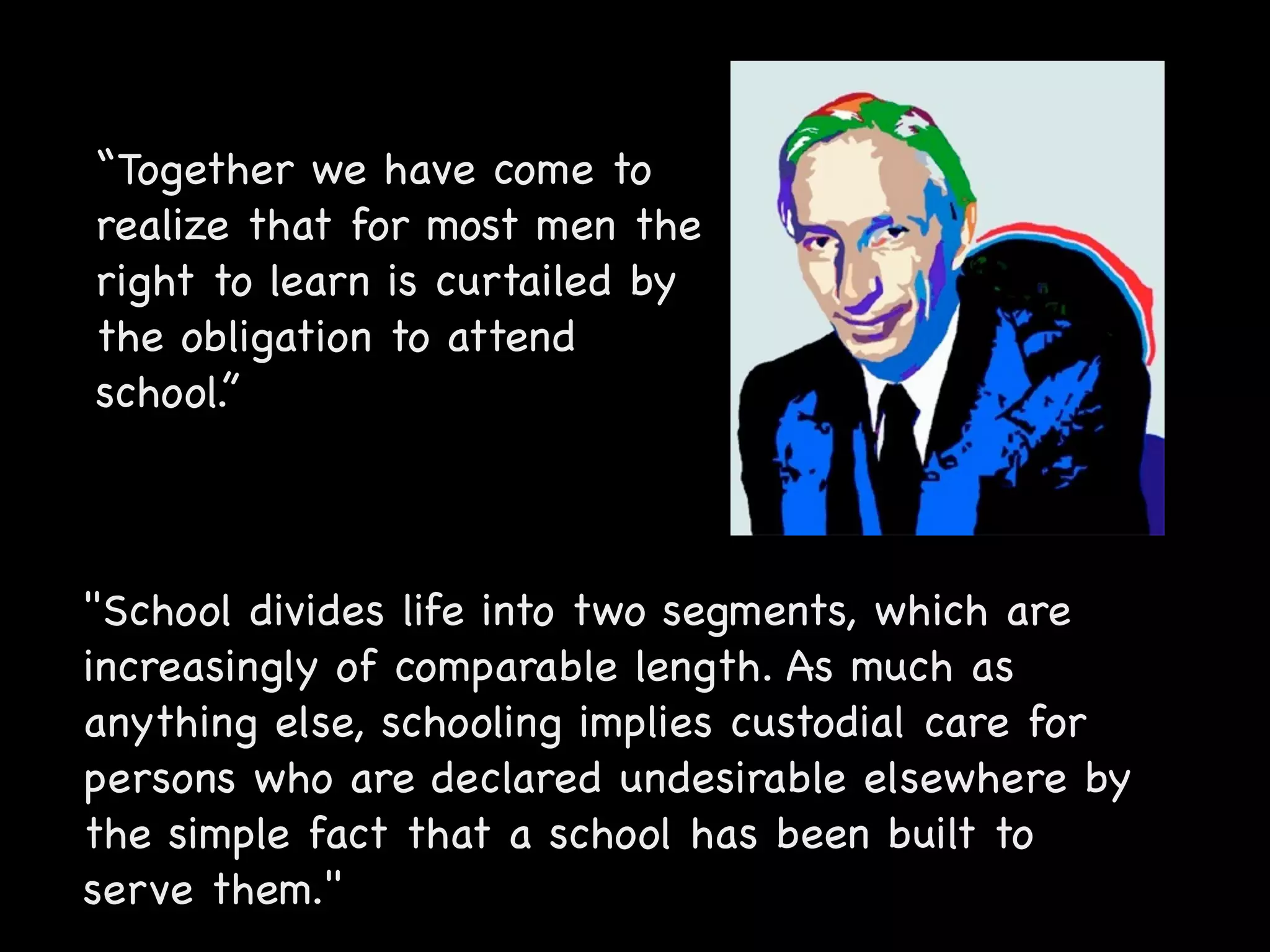“Together we have come to
realize that for most men the
right to learn is curtailed by
the obligation to attend
school.”



"School divides life into two segments, which are
increasingly of comparable length. As much as
anything else, schooling implies custodial care for
persons who are declared undesirable elsewhere by
the simple fact that a school has been built to
serve them."
 