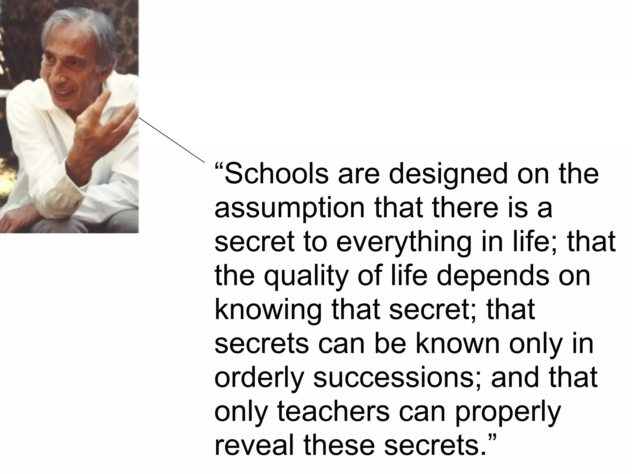 “Schools are designed on the
assumption that there is a
secret to everything in life; that
the quality of life depends on
knowing that secret; that
secrets can be known only in
orderly successions; and that
only teachers can properly
reveal these secrets.”
 