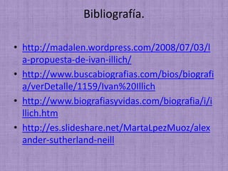 Bibliografía.
• http://madalen.wordpress.com/2008/07/03/l
a-propuesta-de-ivan-illich/
• http://www.buscabiografias.com/bios/biografi
a/verDetalle/1159/Ivan%20Illich
• http://www.biografiasyvidas.com/biografia/i/i
llich.htm
• http://es.slideshare.net/MartaLpezMuoz/alex
ander-sutherland-neill
 