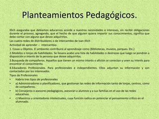 Planteamientos Pedagógicos.
Illich aseguraba que debíamos educarnos acorde a nuestras necesidades e intereses, sin recibir obligaciones
durante el proceso, agregando, que el hecho de que alguien quiera impartir sus conocimientos, significa que
debe contar con alguno que desee adquirirlos.
Las cuatro redes de distribuidores o de intercambio de Ivan Illich
Actividad de aprender -- intercambio.
1. Cosas u Objetos. El ambiente contribuirá al aprendizaje como (Bibliotecas, museos, parques. Etc.)
2.Modelos o lonjas de habilidades. Se llevara acabo una lista de habilidades o destrezas que luego se pondrán a
disposición e interés de la persona que desee adquirirlos.
3.Busqueda de compañeros. Aquellos que tienen un mismo interés o afición se conectan y unen su interés para
encontrar el conocimiento.
4.Educadores Profesionales. Para profesionales e independientes. Ellos adjuntan su información y son
contactados por los interesados.
Tipos de Profesionales
• Habría tres tipos de profesionales
• a) Administradores o planificadores, que gestionan las redes de información tanto de lonjas, centros, como
de compañeros.
• b) Consejeros o asesores pedagógicos, asesoran a alumnos y a sus familias en el uso de las redes
educativas.
• c) Maestros u orientadores intelectuales, cuya función radica en potenciar el pensamiento crítico en el
alumnado.
 