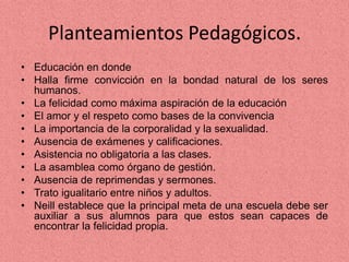 Planteamientos Pedagógicos.
• Educación en donde
• Halla firme convicción en la bondad natural de los seres
humanos.
• La felicidad como máxima aspiración de la educación
• El amor y el respeto como bases de la convivencia
• La importancia de la corporalidad y la sexualidad.
• Ausencia de exámenes y calificaciones.
• Asistencia no obligatoria a las clases.
• La asamblea como órgano de gestión.
• Ausencia de reprimendas y sermones.
• Trato igualitario entre niños y adultos.
• Neill establece que la principal meta de una escuela debe ser
auxiliar a sus alumnos para que estos sean capaces de
encontrar la felicidad propia.
 