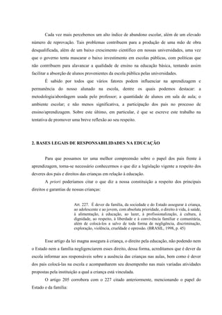Cada vez mais percebemos um alto índice de abandono escolar, além de um elevado
número de reprovação. Tais problemas contribuem para a produção de uma mão de obra
desqualificada, além de um baixo crescimento científico em nossas universidades, uma vez
que o governo tenta mascarar o baixo investimento em escolas públicas, com políticas que
não contribuem para alavancar a qualidade de ensino na educação básica, tentando assim
facilitar a absorção de alunos provenientes da escola pública pelas universidades.
É sabido por todos que vários fatores podem influenciar na aprendizagem e
permanência do nosso alunado na escola, dentre os quais podemos destacar: a
metodologia/abordagem usada pelo professor; a quantidade de alunos em sala de aula; o
ambiente escolar; e não menos significativa, a participação dos pais no processo de
ensino/aprendizagem. Sobre este último, em particular, é que se escreve este trabalho na
tentativa de promover uma breve reflexão ao seu respeito.
2. BASES LEGAIS DE RESPONSABILIDADES NA EDUCAÇÃO
Para que possamos ter uma melhor compreensão sobre o papel dos pais frente à
aprendizagem, torna-se necessário conhecermos o que diz a legislação vigente a respeito dos
deveres dos pais e direitos das crianças em relação à educação.
A priori poderíamos citar o que diz a nossa constituição a respeito dos principais
direitos e garantias de nossas crianças:
Art. 227. É dever da família, da sociedade e do Estado assegurar à criança,
ao adolescente e ao jovem, com absoluta prioridade, o direito à vida, à saúde,
à alimentação, à educação, ao lazer, à profissionalização, à cultura, à
dignidade, ao respeito, à liberdade e à convivência familiar e comunitária,
além de colocá-los a salvo de toda forma de negligência, discriminação,
exploração, violência, crueldade e opressão. (BRASIL, 1998, p. 45)
Esse artigo da lei magna assegura à criança, o direito pela educação, não podendo nem
o Estado nem a família negligenciarem esses direito, dessa forma, acreditamos que é dever da
escola informar aos responsáveis sobre a ausência das crianças nas aulas, bem como é dever
dos pais colocá-las na escola e acompanharem seu desempenho nas mais variadas atividades
propostas pela instituição a qual a criança está vinculada.
O artigo 205 corrobora com o 227 citado anteriormente, mencionando o papel do
Estado e da família:
 