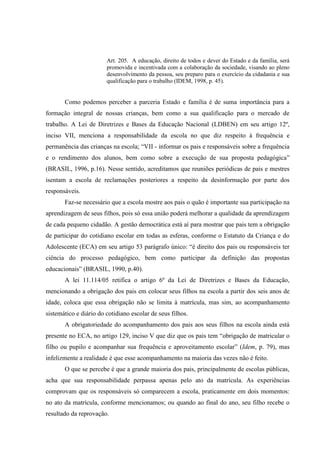 Art. 205. A educação, direito de todos e dever do Estado e da família, será
promovida e incentivada com a colaboração da sociedade, visando ao pleno
desenvolvimento da pessoa, seu preparo para o exercício da cidadania e sua
qualificação para o trabalho (IDEM, 1998, p. 45).
Como podemos perceber a parceria Estado e família é de suma importância para a
formação integral de nossas crianças, bem como a sua qualificação para o mercado de
trabalho. A Lei de Diretrizes e Bases da Educação Nacional (LDBEN) em seu artigo 12º,
inciso VII, menciona a responsabilidade da escola no que diz respeito à frequência e
permanência das crianças na escola; “VII - informar os pais e responsáveis sobre a frequência
e o rendimento dos alunos, bem como sobre a execução de sua proposta pedagógica”
(BRASIL, 1996, p.16). Nesse sentido, acreditamos que reuniões periódicas de pais e mestres
isentam a escola de reclamações posteriores a respeito da desinformação por parte dos
responsáveis.
Faz-se necessário que a escola mostre aos pais o quão é importante sua participação na
aprendizagem de seus filhos, pois só essa união poderá melhorar a qualidade da aprendizagem
de cada pequeno cidadão. A gestão democrática está aí para mostrar que pais tem a obrigação
de participar do cotidiano escolar em todas as esferas, conforme o Estatuto da Criança e do
Adolescente (ECA) em seu artigo 53 parágrafo único: “é direito dos pais ou responsáveis ter
ciência do processo pedagógico, bem como participar da definição das propostas
educacionais” (BRASIL, 1990, p.40).
A lei 11.114/05 retifica o artigo 6º da Lei de Diretrizes e Bases da Educação,
mencionando a obrigação dos pais em colocar seus filhos na escola a partir dos seis anos de
idade, coloca que essa obrigação não se limita à matrícula, mas sim, ao acompanhamento
sistemático e diário do cotidiano escolar de seus filhos.
A obrigatoriedade do acompanhamento dos pais aos seus filhos na escola ainda está
presente no ECA, no artigo 129, inciso V que diz que os pais tem “obrigação de matricular o
filho ou pupilo e acompanhar sua frequência e aproveitamento escolar” (Idem, p. 79), mas
infelizmente a realidade é que esse acompanhamento na maioria das vezes não é feito.
O que se percebe é que a grande maioria dos pais, principalmente de escolas públicas,
acha que sua responsabilidade perpassa apenas pelo ato da matrícula. As experiências
comprovam que os responsáveis só comparecem a escola, praticamente em dois momentos:
no ato da matrícula, conforme mencionamos; ou quando ao final do ano, seu filho recebe o
resultado da reprovação.
 