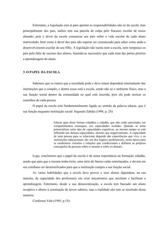 Entretanto, a legislação esta aí para apontar as responsabilidades não só da escola, mas
principalmente dos pais, ambos tem sua parcela de culpa pelo fracasso escolar de nosso
alunado, pois é dever da escola comunicar aos pais sobre a vida escolar de cada aluno
matriculado, bem como é dever dos pais não esperar ser comunicado para saber como anda o
desenvolvimento escolar do seu filho. A legislação não isenta nem a escola, nem tampouco os
pais pela falta de sucesso dos alunos, fazendo-se necessário que cada uma das partes priorize
a aprendizagem do aluno.
3. O PAPEL DA ESCOLA
Sabemos que os rumos que a sociedade pode e deve tomar dependem inteiramente das
instituições que a compõe, e dentre essas está a escola, sendo não só o ambiente físico, mas a
sua função social dentro da comunidade na qual está inserida, pois ela pode nortear os
caminhos de cada pessoa.
O papel da escola está fundamentalmente ligado ao sentido da palavra educar, que é
sua função enquanto instituição social. Segundo Zabala (1998, p. 28):
Educar quer dizer formar cidadãos e cidadãs, que não estão parcelados em
compartimentos estanques, em capacidades isoladas. Quando se tenta
potencializar certo tipo de capacidades cognitivas, ao mesmo tempo se está
influindo nas demais capacidades, mesmo que negativamente. A capacidade
de uma pessoa para se relacionar depende das experiências que vive, e as
instituições educacionais são um dos lugares preferenciais, nesta época para
se estabelecer vínculos e relações que condicionam e definem as próprias
concepções de pessoas sobre si mesmo e sobre os demais.
Logo, concluímos que o papel da escola é de suma importância na formação cidadão,
sendo que para que a mesma tenha êxito, uma série de fatores estão entrelaçados, e devem em
seu cotidiano ser desmistificados para que a instituição cumpra a sua função social.
As várias habilidades que a escola deve prover a seus alunos dependem, na sua
maioria, da capacidade dos professores em criar mecanismos que auxiliem e facilitem a
aprendizagem. Entretanto, desde a sua democratização, a escola tem buscado um aluno
receptivo e aberto à construção de novos saberes, mas a realidade não tem se mostrado dessa
maneira.
Conforme Vale (1995, p.15):
 